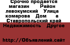 Срочно продается магазин!!! › Район ­ левокумский › Улица ­ комарова › Дом ­ 34а - Ставропольский край Недвижимость » Другое   